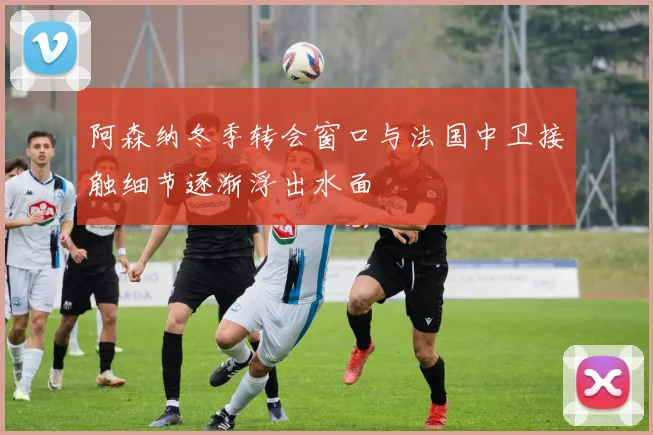 阿森纳冬季转会窗口与法国中卫接触细节逐渐浮出水面