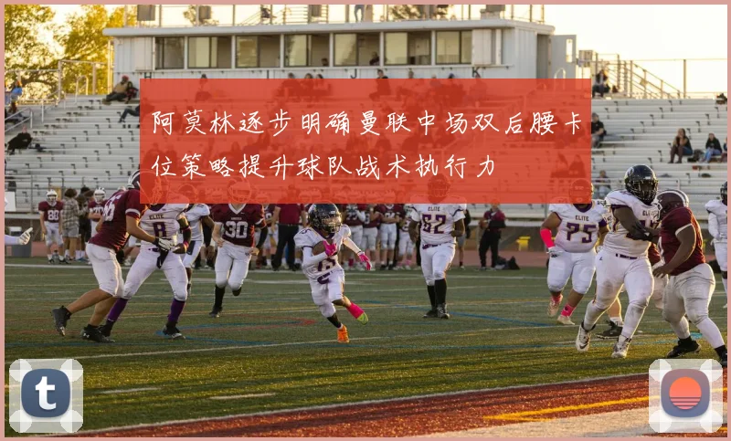 阿莫林逐步明确曼联中场双后腰卡位策略提升球队战术执行力