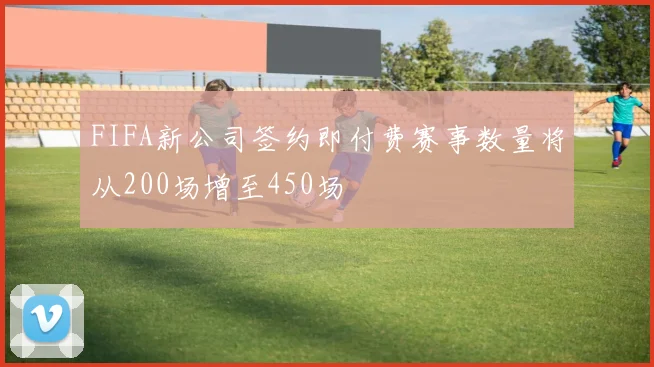 FIFA新公司签约即付费赛事数量将从200场增至450场