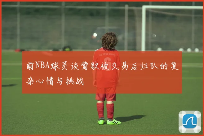 前NBA球员谈莺歌被交易后归队的复杂心情与挑战