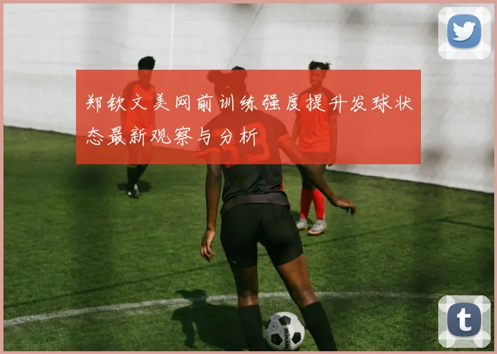 郑钦文美网前训练强度提升发球状态最新观察与分析
