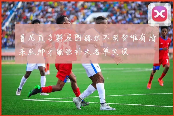 鲁尼直言解雇图赫尔不明智唯有请来瓜帅才能弥补大名单失误