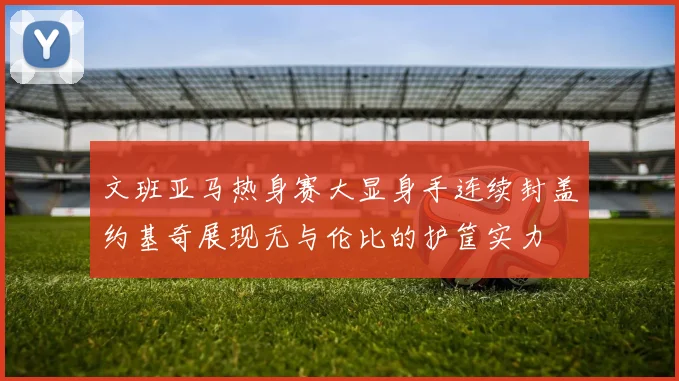 文班亚马热身赛大显身手连续封盖约基奇展现无与伦比的护筐实力