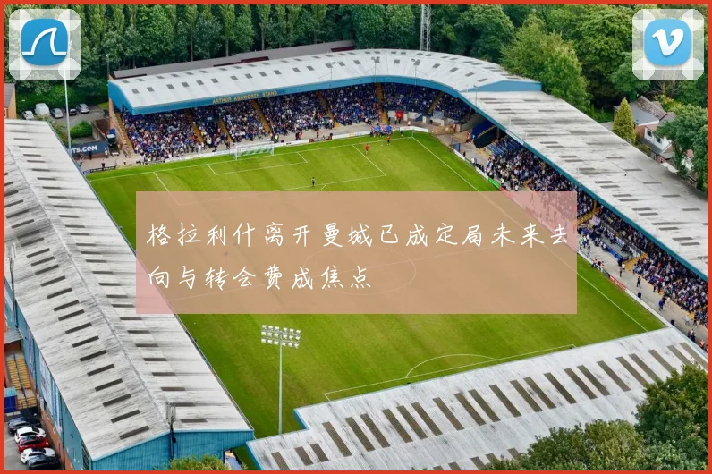 格拉利什离开曼城已成定局未来去向与转会费成焦点