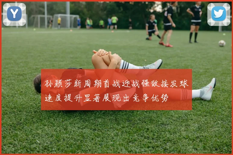 孙颖莎新周期首战迎战强敌接发球速度提升显著展现出竞争优势