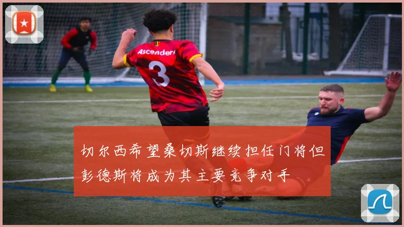 切尔西希望桑切斯继续担任门将但彭德斯将成为其主要竞争对手